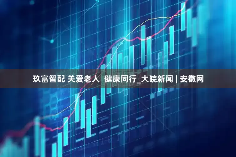 玖富智配 关爱老人  健康同行_大皖新闻 | 安徽网