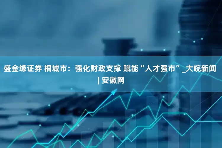 盛金缘证券 桐城市：强化财政支撑 赋能“人才强市”_大皖新闻 | 安徽网