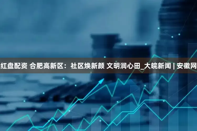 红盘配资 合肥高新区：社区焕新颜 文明润心田_大皖新闻 | 安徽网
