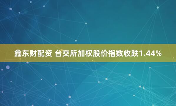 鑫东财配资 台交所加权股价指数收跌1.44%