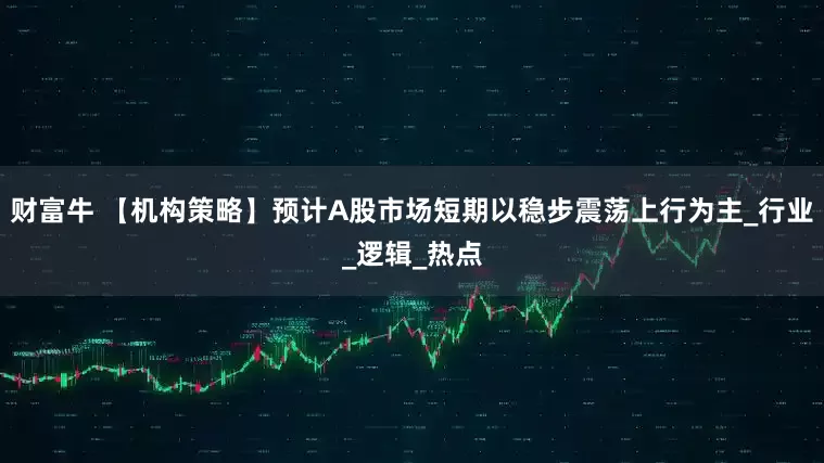 财富牛 【机构策略】预计A股市场短期以稳步震荡上行为主_行业_逻辑_热点