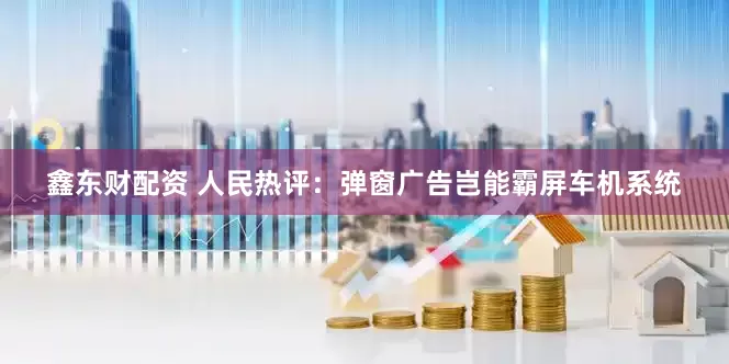 鑫东财配资 人民热评：弹窗广告岂能霸屏车机系统