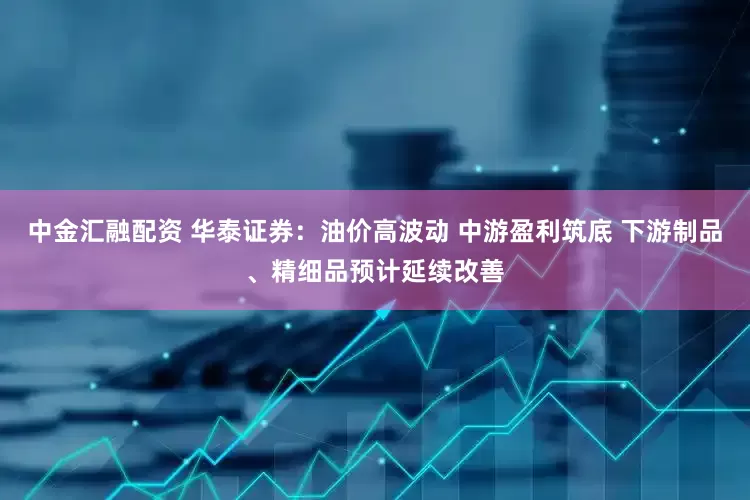 中金汇融配资 华泰证券：油价高波动 中游盈利筑底 下游制品、精细品预计延续改善