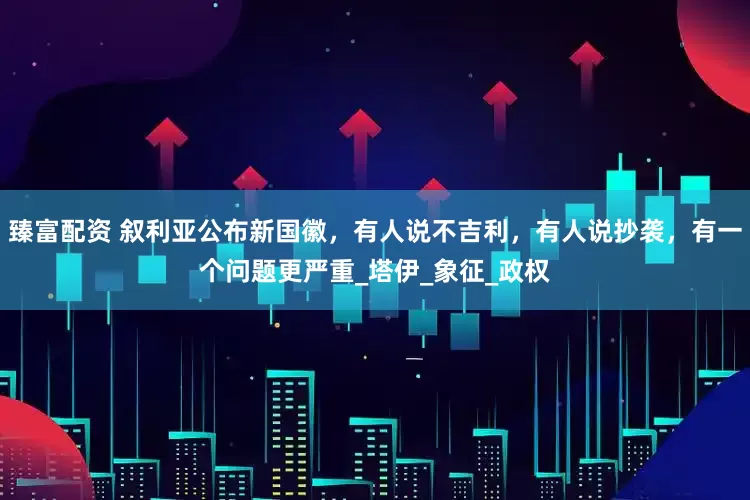 臻富配资 叙利亚公布新国徽，有人说不吉利，有人说抄袭，有一个问题更严重_塔伊_象征_政权