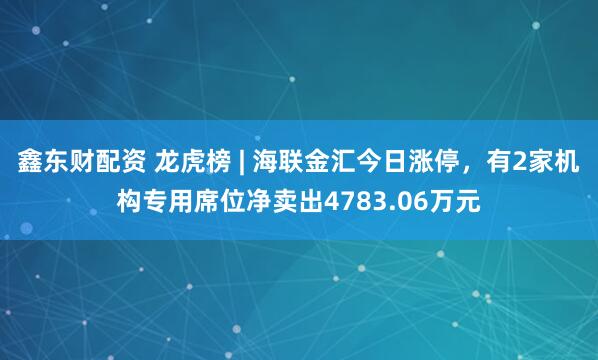 鑫东财配资 龙虎榜 | 海联金汇今日涨停，有2家机构专用席位净卖出4783.06万元