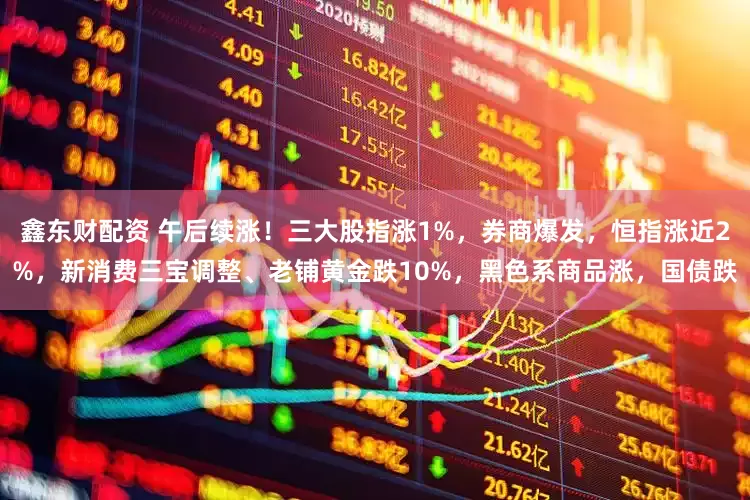 鑫东财配资 午后续涨！三大股指涨1%，券商爆发，恒指涨近2%，新消费三宝调整、老铺黄金跌10%，黑色系商品涨，国债跌