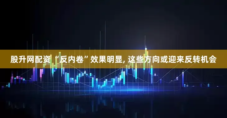 股升网配资 “反内卷”效果明显, 这些方向或迎来反转机会