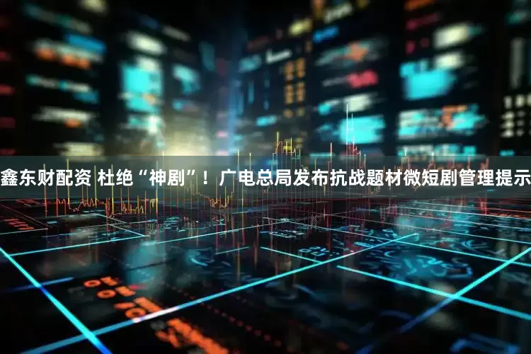 鑫东财配资 杜绝“神剧”！广电总局发布抗战题材微短剧管理提示