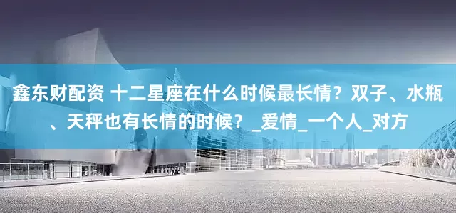 鑫东财配资 十二星座在什么时候最长情？双子、水瓶、天秤也有长情的时候？_爱情_一个人_对方