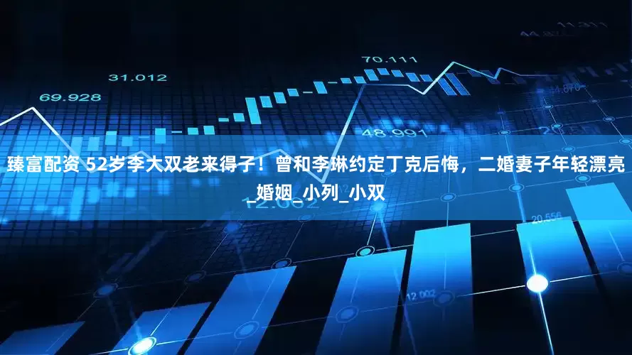 臻富配资 52岁李大双老来得子！曾和李琳约定丁克后悔，二婚妻子年轻漂亮_婚姻_小列_小双