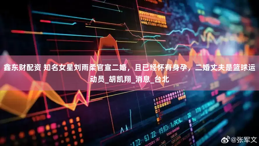 鑫东财配资 知名女星刘雨柔官宣二婚，且已经怀有身孕，二婚丈夫是篮球运动员_胡凯翔_消息_台北