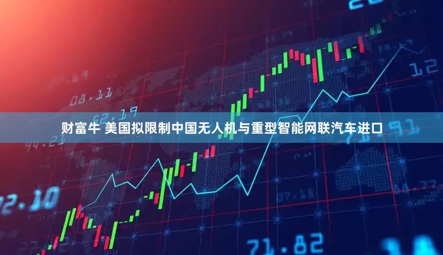 财富牛 美国拟限制中国无人机与重型智能网联汽车进口