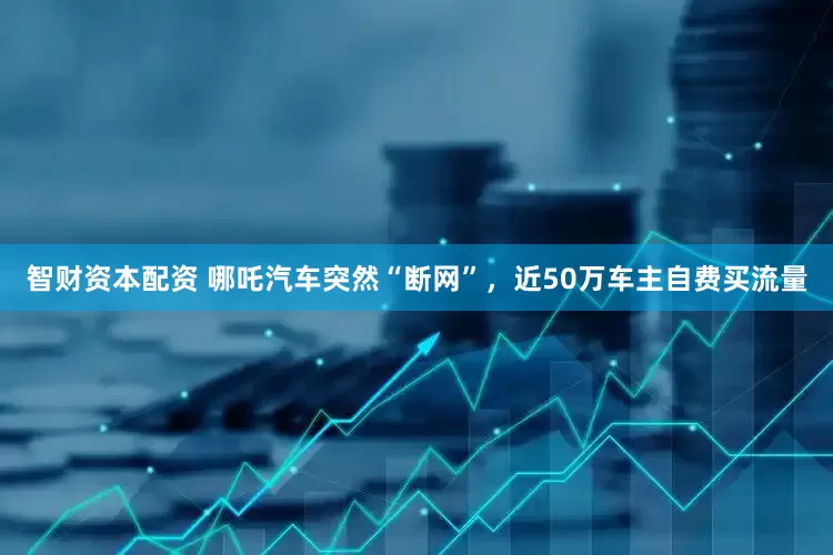 智财资本配资 哪吒汽车突然“断网”，近50万车主自费买流量