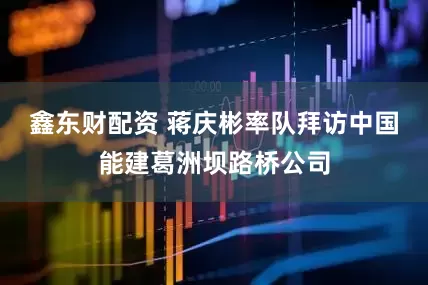 鑫东财配资 蒋庆彬率队拜访中国能建葛洲坝路桥公司