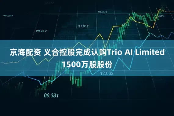 京海配资 义合控股完成认购Trio AI Limited1500万股股份