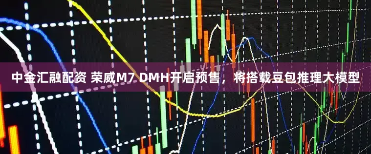 中金汇融配资 荣威M7 DMH开启预售,将搭载豆包推理大模型