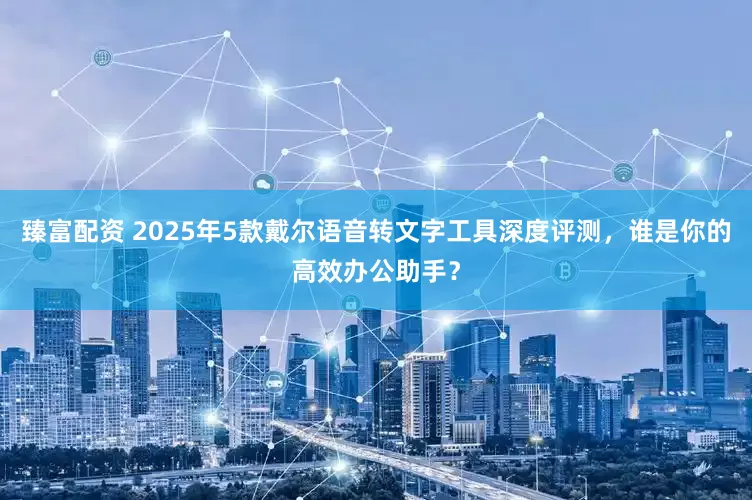 臻富配资 2025年5款戴尔语音转文字工具深度评测,谁是你的高效办公助手?