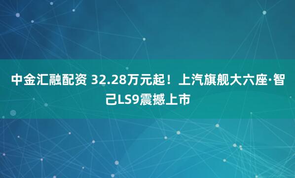 中金汇融配资 32.28万元起！上汽旗舰大六座·智己LS9震撼上市