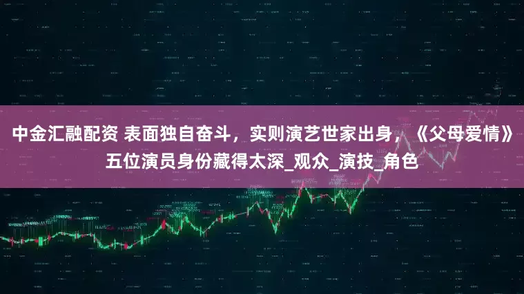 中金汇融配资 表面独自奋斗，实则演艺世家出身，《父母爱情》五位演员身份藏得太深_观众_演技_角色