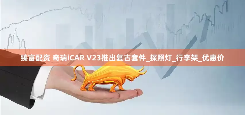 臻富配资 奇瑞iCAR V23推出复古套件_探照灯_行李架_优惠价