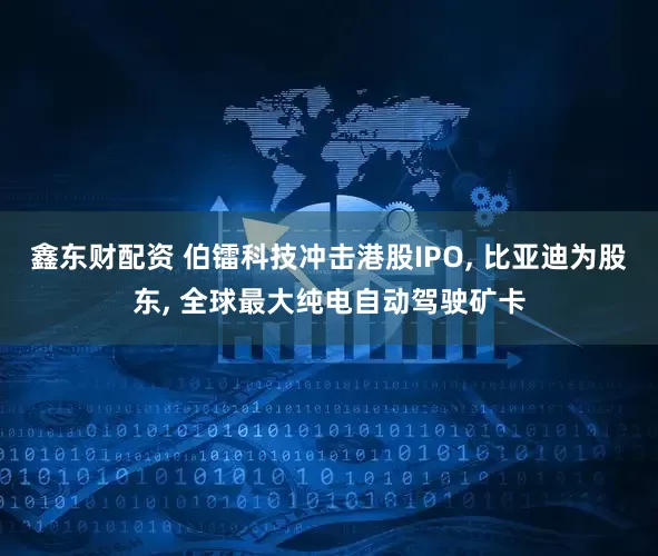鑫东财配资 伯镭科技冲击港股IPO, 比亚迪为股东, 全球最大纯电自动驾驶矿卡