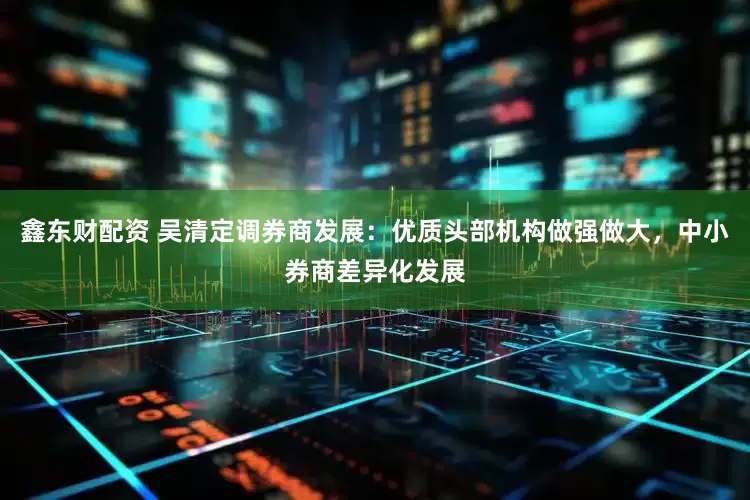 鑫东财配资 吴清定调券商发展：优质头部机构做强做大，中小券商差异化发展