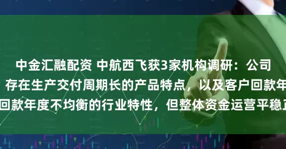 中金汇融配资 中航西飞获3家机构调研：公司属于航空装备制造业，存在生产交付周期长的产品特点，以及客户回款年度不均衡的行业特性，但整体资金运营平稳正常（附调研问答）