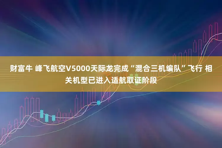 财富牛 峰飞航空V5000天际龙完成“混合三机编队”飞行 相关机型已进入适航取证阶段