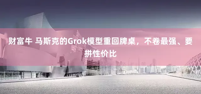 财富牛 马斯克的Grok模型重回牌桌，不卷最强、要拼性价比
